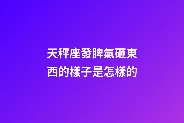 天秤座發脾氣砸東西的樣子是怎樣的-第1張-星座運勢-玄機派