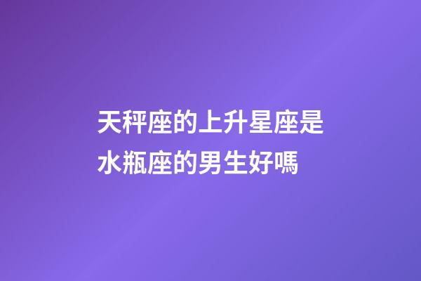 天秤座的上升星座是水瓶座的男生好嗎-第1張-星座運勢-玄機派