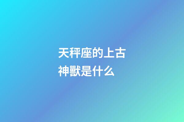 天秤座的上古神獸是什么-第1張-星座運勢-玄機派