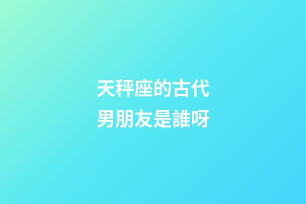 天秤座的古代男朋友是誰呀-第1張-星座運勢-玄機派