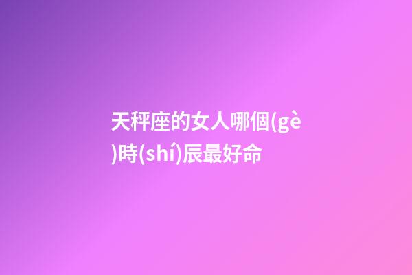 天秤座的女人哪個(gè)時(shí)辰最好命-第1張-星座運(yùn)勢(shì)-玄機(jī)派