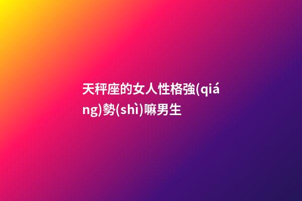 天秤座的女人性格強(qiáng)勢(shì)嘛男生-第1張-星座運(yùn)勢(shì)-玄機(jī)派