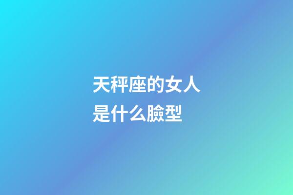天秤座的女人是什么臉型-第1張-星座運勢-玄機派