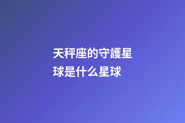 天秤座的守護星球是什么星球-第1張-星座運勢-玄機派