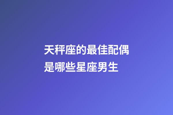天秤座的最佳配偶是哪些星座男生-第1張-星座運勢-玄機派