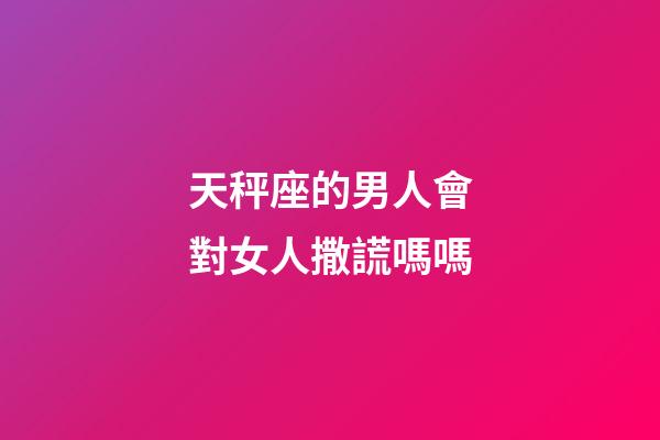 天秤座的男人會對女人撒謊嗎嗎-第1張-星座運勢-玄機派