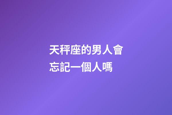 天秤座的男人會忘記一個人嗎-第1張-星座運勢-玄機派