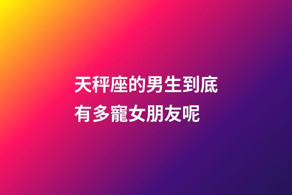 天秤座的男生到底有多寵女朋友呢-第1張-星座運(yùn)勢(shì)-玄機(jī)派