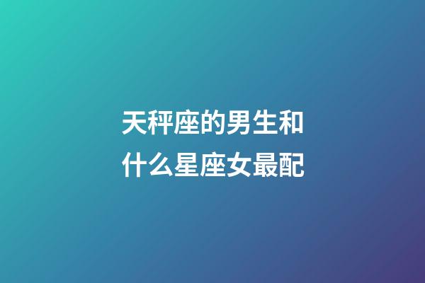 天秤座的男生和什么星座女最配-第1張-星座運勢-玄機派