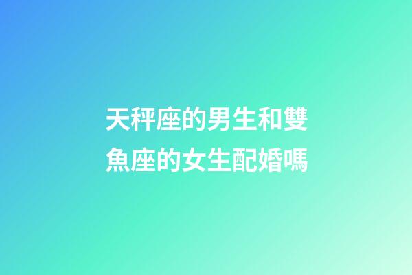 天秤座的男生和雙魚座的女生配婚嗎-第1張-星座運勢-玄機派