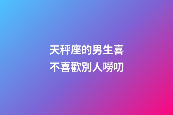 天秤座的男生喜不喜歡別人嘮叨-第1張-星座運勢-玄機派
