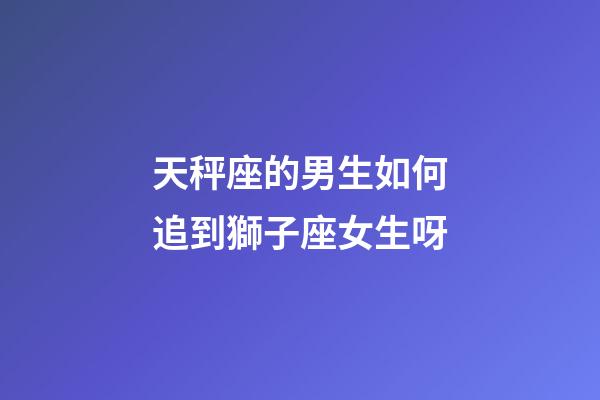 天秤座的男生如何追到獅子座女生呀-第1張-星座運勢-玄機派
