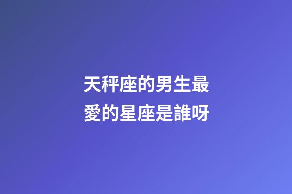 天秤座的男生最愛的星座是誰呀-第1張-星座運勢-玄機派