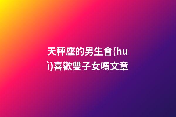 天秤座的男生會(huì)喜歡雙子女嗎文章-第1張-星座運(yùn)勢(shì)-玄機(jī)派
