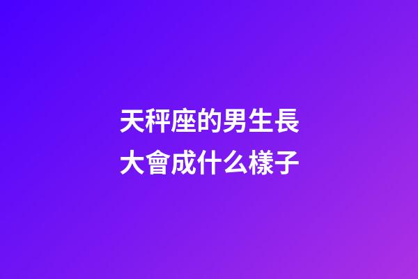 天秤座的男生長大會成什么樣子-第1張-星座運勢-玄機派