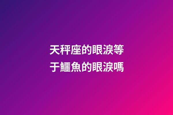 天秤座的眼淚等于鱷魚的眼淚嗎-第1張-星座運(yùn)勢-玄機(jī)派
