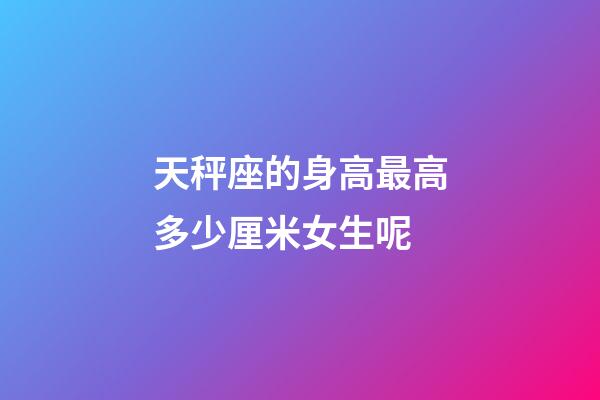 天秤座的身高最高多少厘米女生呢-第1張-星座運勢-玄機派