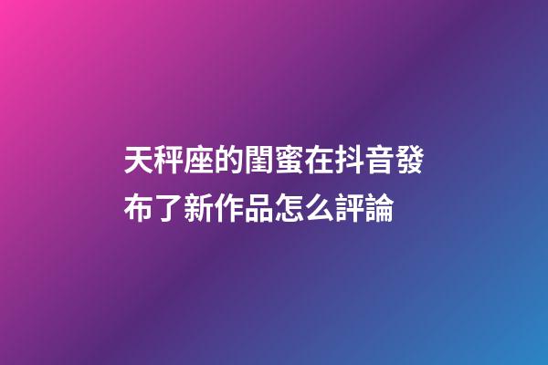 天秤座的閨蜜在抖音發布了新作品怎么評論-第1張-星座運勢-玄機派