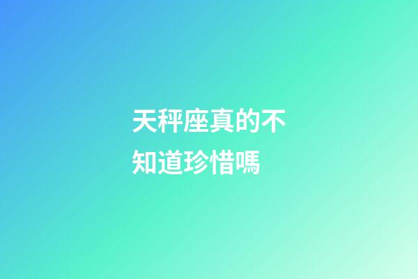 天秤座真的不知道珍惜嗎-第1張-星座運勢-玄機派