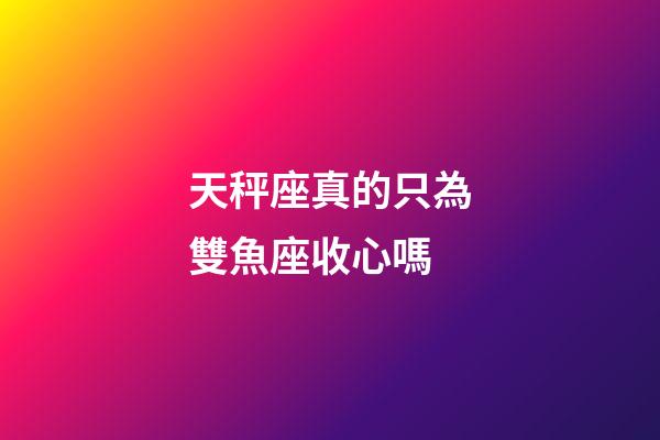 天秤座真的只為雙魚座收心嗎-第1張-星座運勢-玄機派
