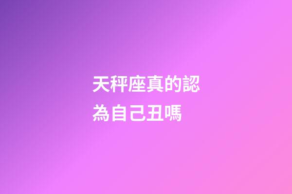 天秤座真的認為自己丑嗎-第1張-星座運勢-玄機派