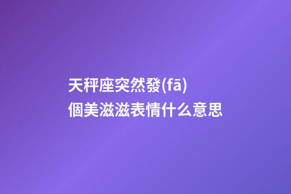 天秤座突然發(fā)個美滋滋表情什么意思-第1張-星座運勢-玄機派