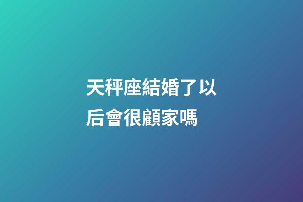 天秤座結婚了以后會很顧家嗎-第1張-星座運勢-玄機派