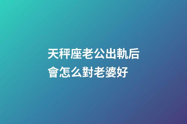 天秤座老公出軌后會怎么對老婆好-第1張-星座運勢-玄機派