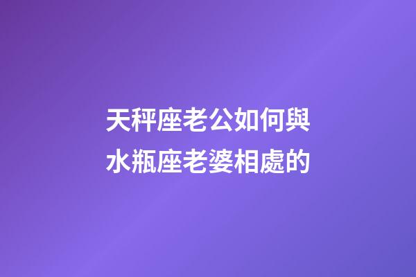 天秤座老公如何與水瓶座老婆相處的-第1張-星座運勢-玄機派
