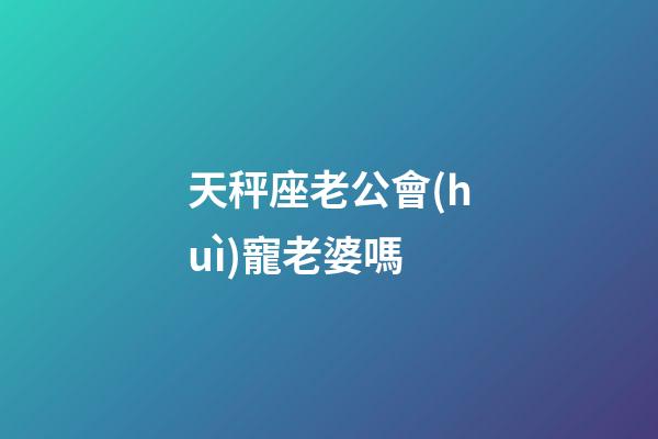 天秤座老公會(huì)寵老婆嗎-第1張-星座運(yùn)勢(shì)-玄機(jī)派