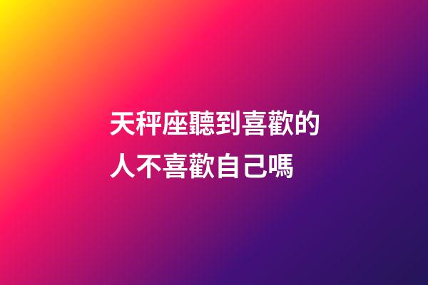 天秤座聽到喜歡的人不喜歡自己嗎-第1張-星座運勢-玄機派