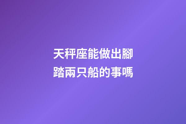 天秤座能做出腳踏兩只船的事嗎-第1張-星座運勢-玄機派
