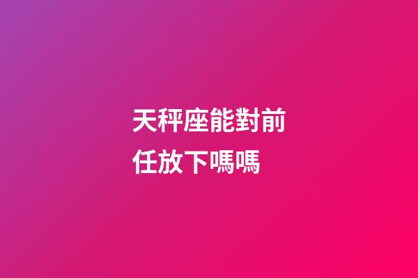 天秤座能對前任放下嗎嗎-第1張-星座運勢-玄機派