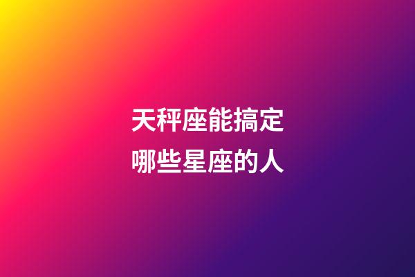 天秤座能搞定哪些星座的人-第1張-星座運勢-玄機派