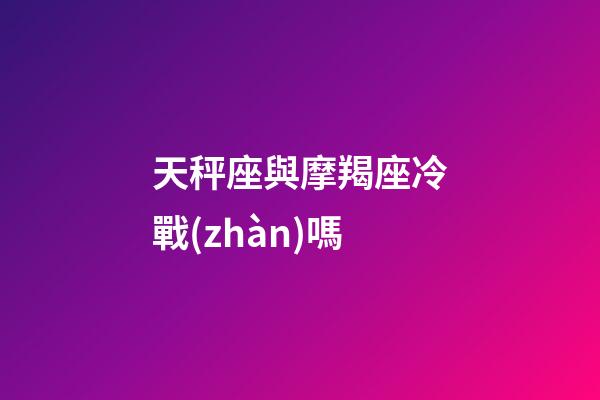 天秤座與摩羯座冷戰(zhàn)嗎-第1張-星座運勢-玄機派