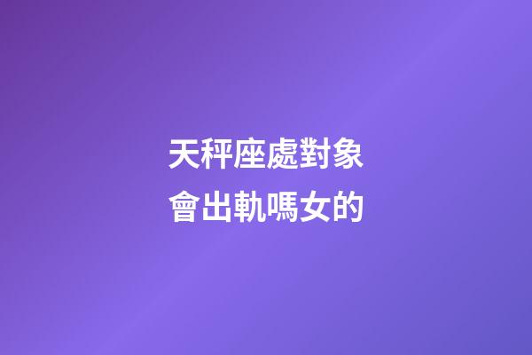 天秤座處對象會出軌嗎女的-第1張-星座運勢-玄機派