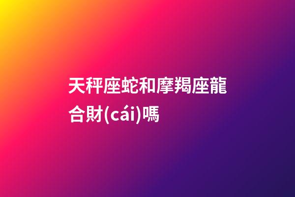 天秤座蛇和摩羯座龍合財(cái)嗎-第1張-星座運(yùn)勢(shì)-玄機(jī)派