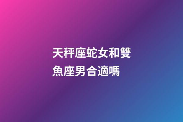 天秤座蛇女和雙魚座男合適嗎-第1張-星座運勢-玄機派
