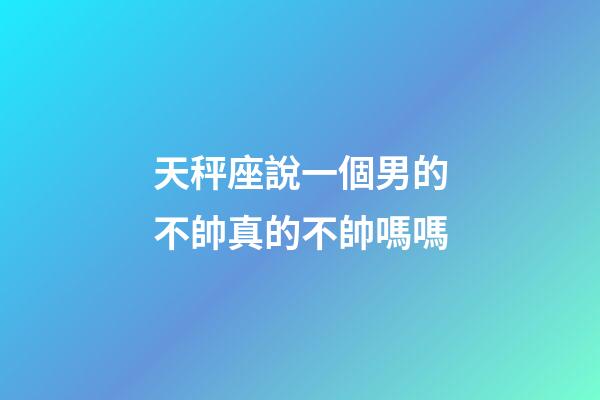 天秤座說一個男的不帥真的不帥嗎嗎-第1張-星座運勢-玄機派