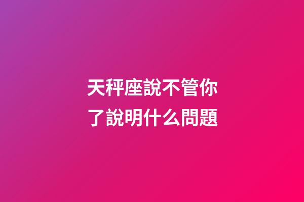 天秤座說不管你了說明什么問題-第1張-星座運勢-玄機派