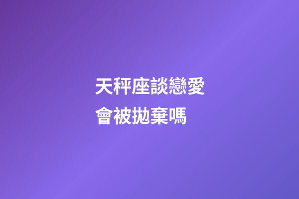 天秤座談戀愛會被拋棄嗎-第1張-星座運勢-玄機派