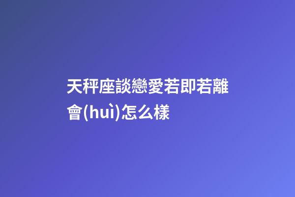 天秤座談戀愛若即若離會(huì)怎么樣