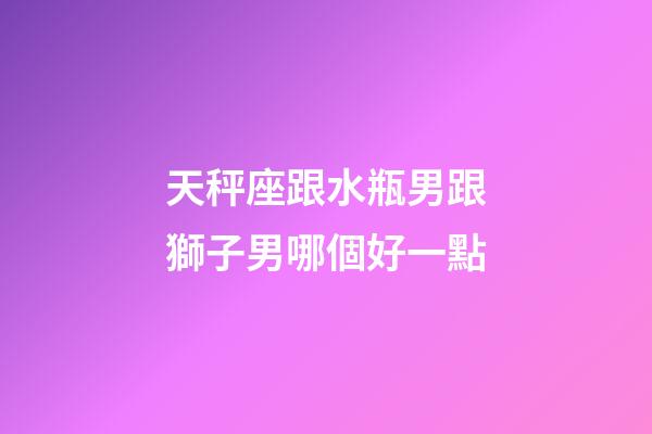 天秤座跟水瓶男跟獅子男哪個好一點-第1張-星座運勢-玄機派