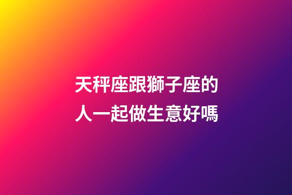 天秤座跟獅子座的人一起做生意好嗎-第1張-星座運勢-玄機派