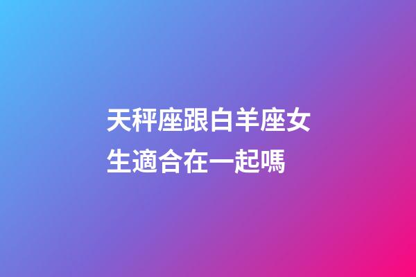 天秤座跟白羊座女生適合在一起嗎-第1張-星座運(yùn)勢-玄機(jī)派