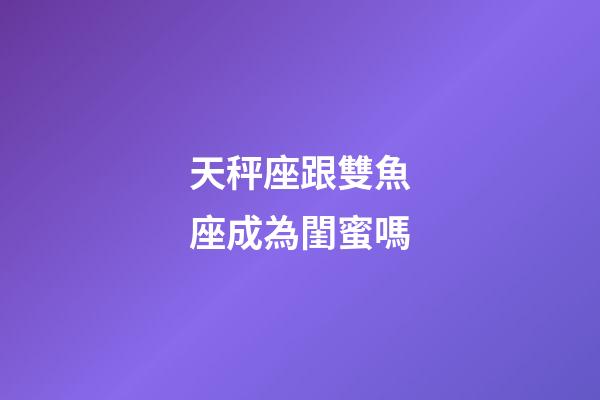 天秤座跟雙魚座成為閨蜜嗎-第1張-星座運勢-玄機派