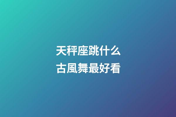 天秤座跳什么古風舞最好看-第1張-星座運勢-玄機派