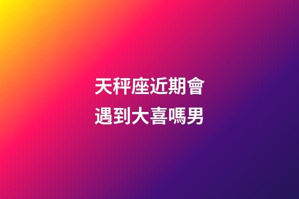 天秤座近期會遇到大喜嗎男-第1張-星座運勢-玄機派