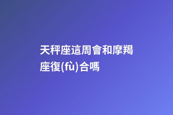 天秤座這周會和摩羯座復(fù)合嗎-第1張-星座運(yùn)勢-玄機(jī)派