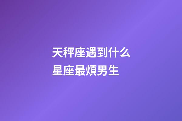 天秤座遇到什么星座最煩男生-第1張-星座運勢-玄機派